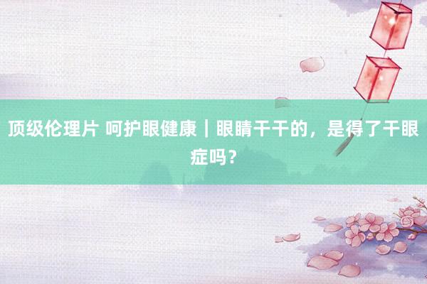 顶级伦理片 呵护眼健康｜眼睛干干的，是得了干眼症吗？