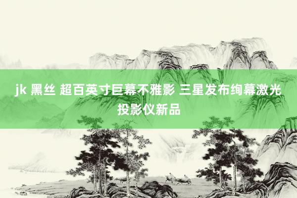 jk 黑丝 超百英寸巨幕不雅影 三星发布绚幕激光投影仪新品