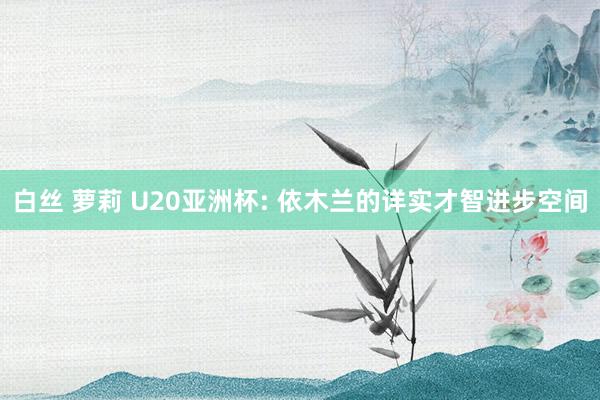 白丝 萝莉 U20亚洲杯: 依木兰的详实才智进步空间