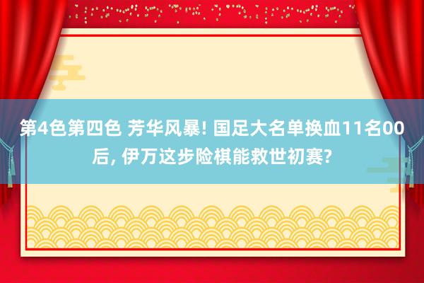 第4色第四色 芳华风暴! 国足大名单换血11名00后， 伊万这步险棋能救世初赛?