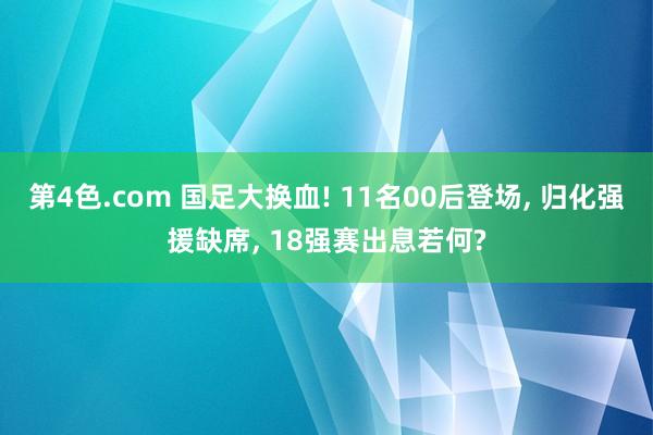 第4色.com 国足大换血! 11名00后登场， 归化强援缺席， 18强赛出息若何?