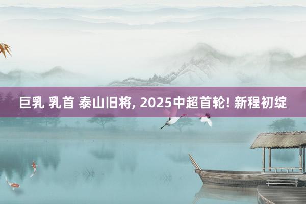 巨乳 乳首 泰山旧将， 2025中超首轮! 新程初绽