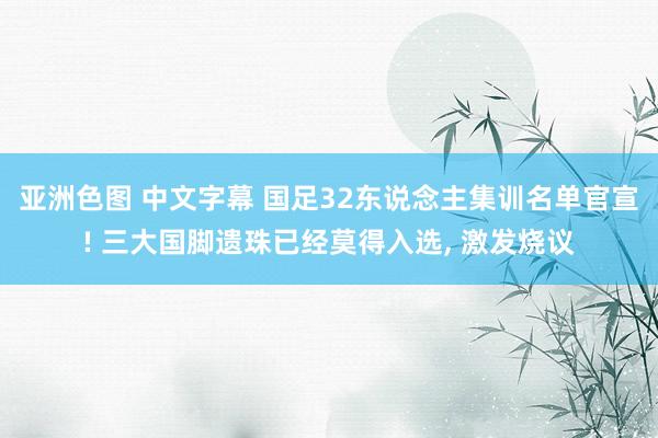 亚洲色图 中文字幕 国足32东说念主集训名单官宣! 三大国脚遗珠已经莫得入选， 激发烧议