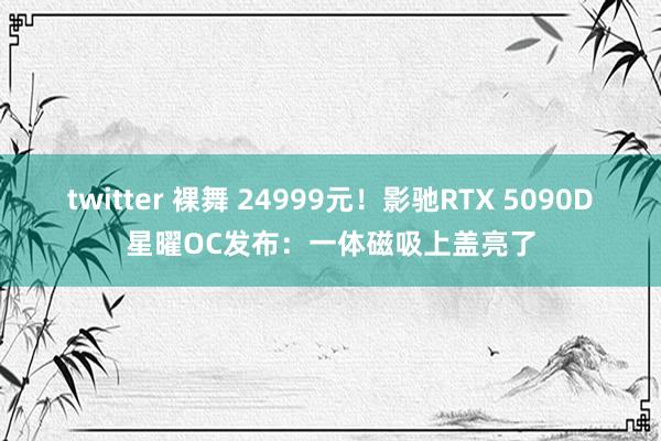 twitter 裸舞 24999元！影驰RTX 5090D星曜OC发布：一体磁吸上盖亮了