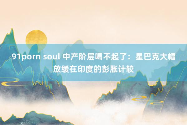 91porn soul 中产阶层喝不起了：星巴克大幅放缓在印度的彭胀计较
