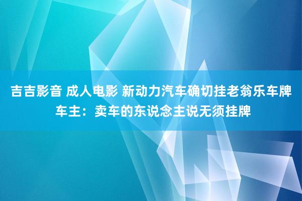 吉吉影音 成人电影 新动力汽车确切挂老翁乐车牌 车主：卖车的东说念主说无须挂牌