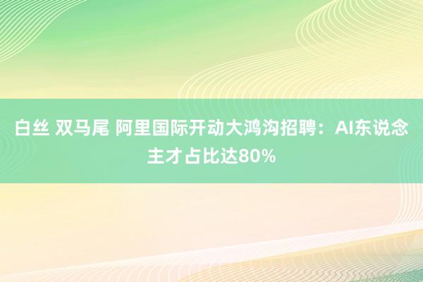 白丝 双马尾 阿里国际开动大鸿沟招聘：AI东说念主才占比达80%