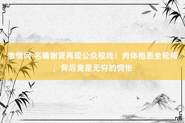 激情网 名嘴谢贤再现公众视线！肉体抱恙坐轮椅，背后竟是无穷的惆怅
