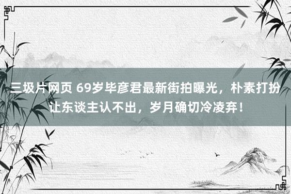 三圾片网页 69岁毕彦君最新街拍曝光，朴素打扮让东谈主认不出，岁月确切冷凌弃！