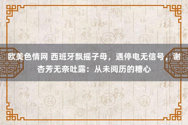 欧美色情网 西班牙飘摇子母，遇停电无信号，谢杏芳无奈吐露：从未阅历的糟心