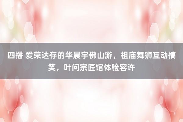四播 爱荣达存的华晨宇佛山游，祖庙舞狮互动搞笑，叶问宗匠馆体验容许