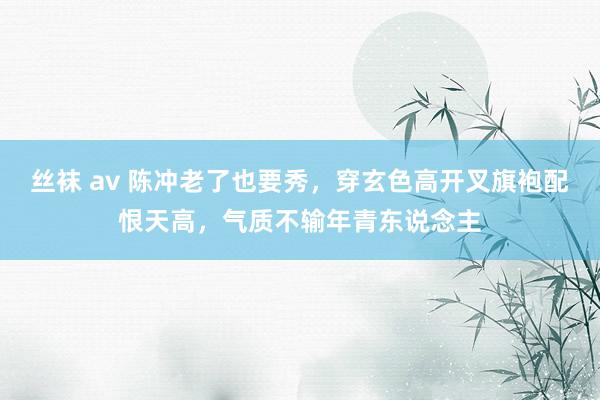 丝袜 av 陈冲老了也要秀，穿玄色高开叉旗袍配恨天高，气质不输年青东说念主