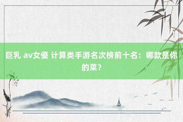 巨乳 av女優 计算类手游名次榜前十名：哪款是你的菜？