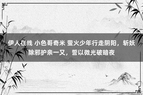 伊人在线 小色哥奇米 萤火少年行走阴阳，斩妖除邪护亲一又，誓以微光破暗夜