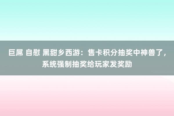 巨屌 自慰 黑甜乡西游：售卡积分抽奖中神兽了，系统强制抽奖给玩家发奖励