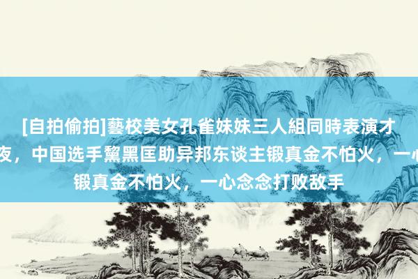 [自拍偷拍]藝校美女孔雀妹妹三人組同時表演才藝 卡普空杯前夜，中国选手黧黑匡助异邦东谈主锻真金不怕火，一心念念打败敌手