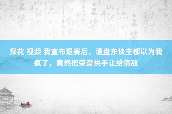 探花 视频 我宣布退赛后，通盘东谈主都以为我疯了，竟然把荣誉拱手让给情敌