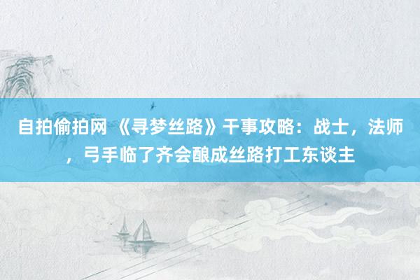 自拍偷拍网 《寻梦丝路》干事攻略：战士，法师，弓手临了齐会酿成丝路打工东谈主