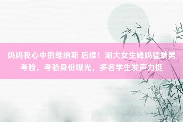 妈妈我心中的维纳斯 后续！湖大女生姆妈猛踹男考验，考验身份曝光，多名学生发声力挺