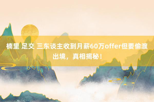 楠里 足交 三东谈主收到月薪60万offer但要偷渡出境，真相揭秘！