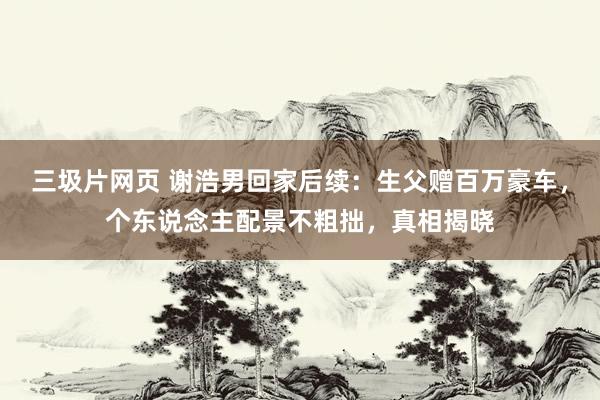三圾片网页 谢浩男回家后续：生父赠百万豪车，个东说念主配景不粗拙，真相揭晓