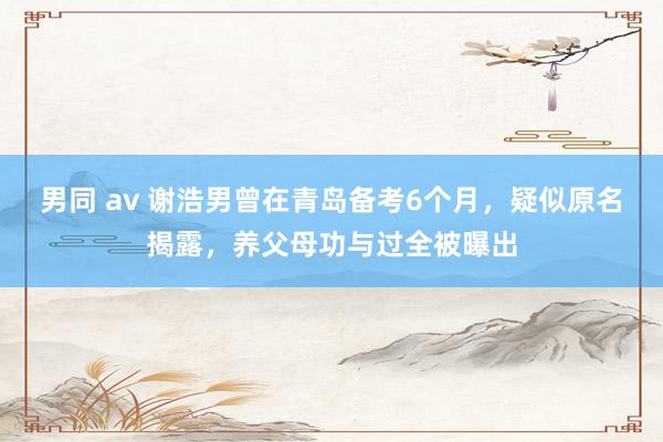 男同 av 谢浩男曾在青岛备考6个月，疑似原名揭露，养父母功与过全被曝出