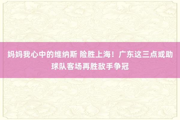 妈妈我心中的维纳斯 险胜上海！广东这三点或助球队客场再胜敌手争冠