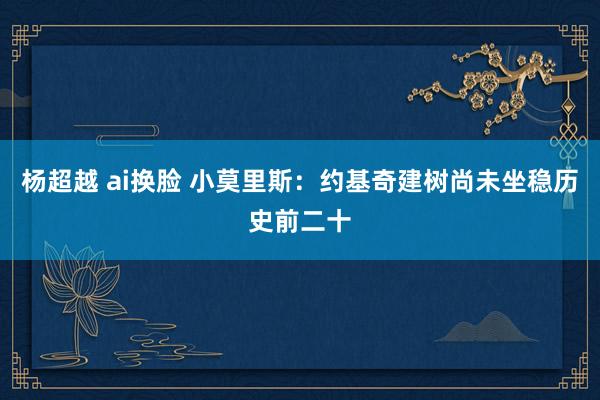杨超越 ai换脸 小莫里斯：约基奇建树尚未坐稳历史前二十