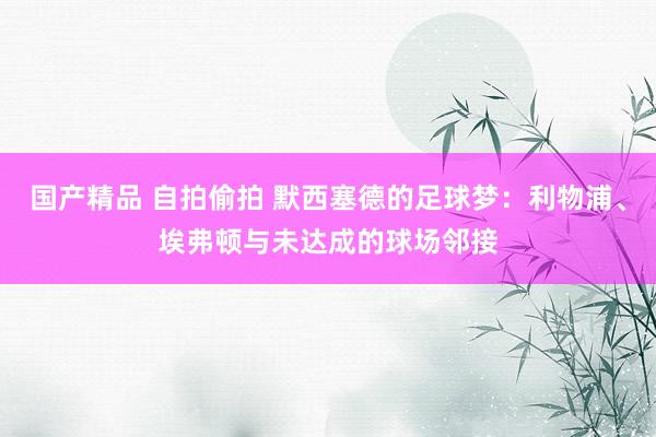 国产精品 自拍偷拍 默西塞德的足球梦：利物浦、埃弗顿与未达成的球场邻接