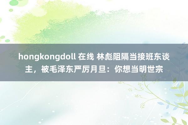 hongkongdoll 在线 林彪阻隔当接班东谈主，被毛泽东严厉月旦：你想当明世宗