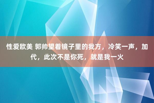 性爱欧美 郭帅望着镜子里的我方，冷笑一声，加代，此次不是你死，就是我一火