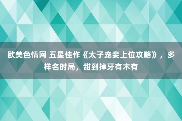 欧美色情网 五星佳作《太子宠妾上位攻略》，多样名时局，甜到掉牙有木有