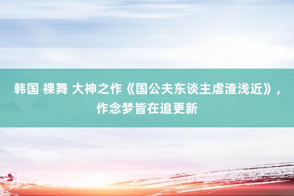 韩国 裸舞 大神之作《国公夫东谈主虐渣浅近》，作念梦皆在追更新