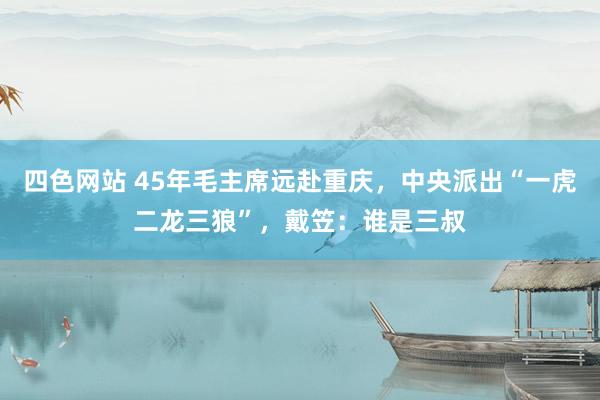 四色网站 45年毛主席远赴重庆，中央派出“一虎二龙三狼”，戴笠：谁是三叔