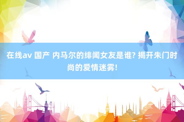 在线av 国产 内马尔的绯闻女友是谁? 揭开朱门时尚的爱情迷雾!