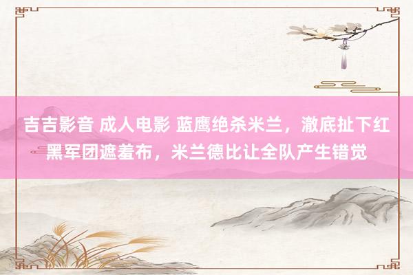 吉吉影音 成人电影 蓝鹰绝杀米兰，澈底扯下红黑军团遮羞布，米兰德比让全队产生错觉