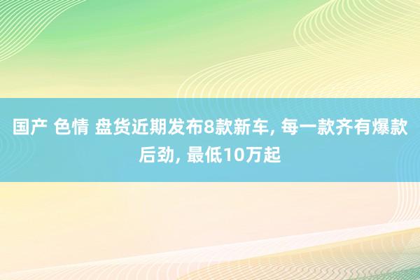 国产 色情 盘货近期发布8款新车， 每一款齐有爆款后劲， 最低10万起