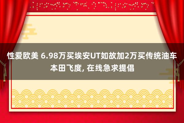 性爱欧美 6.98万买埃安UT如故加2万买传统油车本田飞度， 在线急求提倡