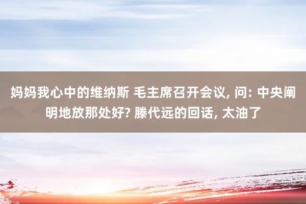 妈妈我心中的维纳斯 毛主席召开会议， 问: 中央阐明地放那处好? 滕代远的回话， 太油了