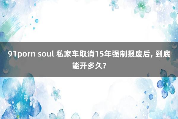 91porn soul 私家车取消15年强制报废后， 到底能开多久?
