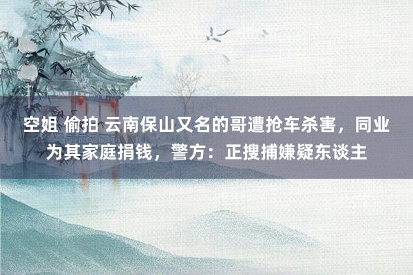 空姐 偷拍 云南保山又名的哥遭抢车杀害，同业为其家庭捐钱，警方：正搜捕嫌疑东谈主