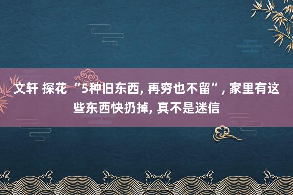 文轩 探花 “5种旧东西， 再穷也不留”， 家里有这些东西快扔掉， 真不是迷信