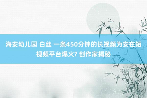 海安幼儿园 白丝 一条450分钟的长视频为安在短视频平台爆火? 创作家揭秘