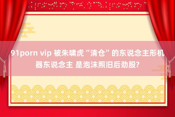 91porn vip 被朱啸虎“清仓”的东说念主形机器东说念主 是泡沫照旧后劲股?