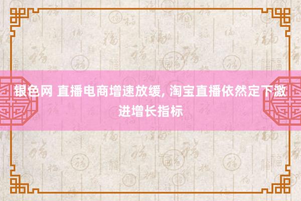 银色网 直播电商增速放缓， 淘宝直播依然定下激进增长指标