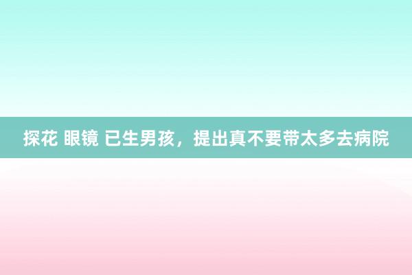 探花 眼镜 已生男孩，提出真不要带太多去病院
