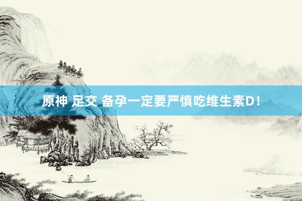 原神 足交 备孕一定要严慎吃维生素D！
