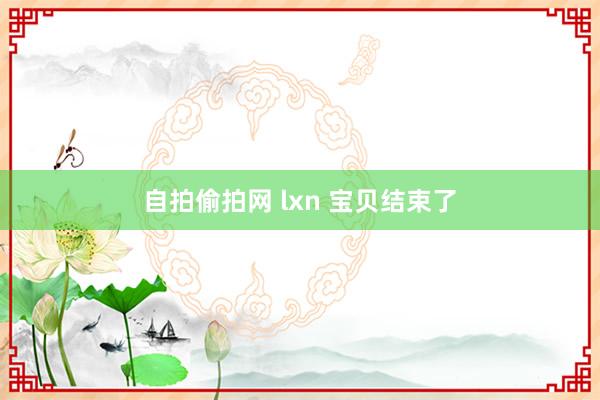 自拍偷拍网 lxn 宝贝结束了