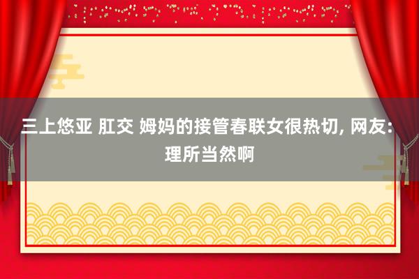 三上悠亚 肛交 姆妈的接管春联女很热切， 网友: 理所当然啊