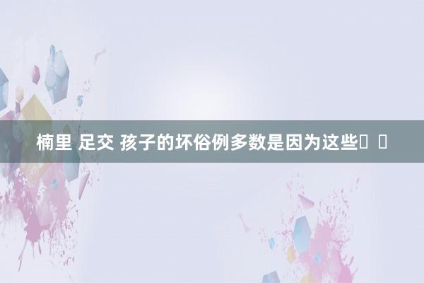 楠里 足交 孩子的坏俗例多数是因为这些❗❗